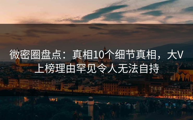 微密圈盘点：真相10个细节真相，大V上榜理由罕见令人无法自持