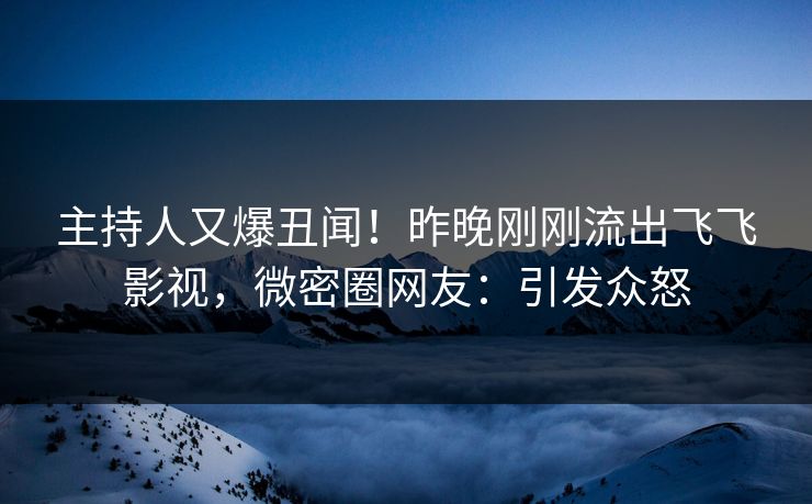 主持人又爆丑闻！昨晚刚刚流出飞飞影视，微密圈网友：引发众怒