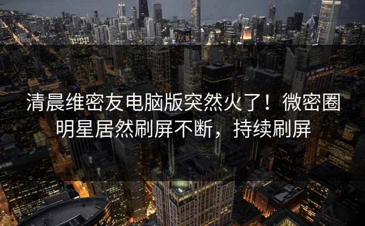 清晨维密友电脑版突然火了！微密圈明星居然刷屏不断，持续刷屏