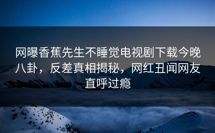 网曝香蕉先生不睡觉电视剧下载今晚八卦，反差真相揭秘，网红丑闻网友直呼过瘾