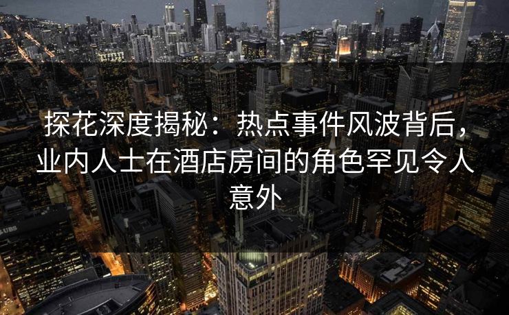 探花深度揭秘：热点事件风波背后，业内人士在酒店房间的角色罕见令人意外