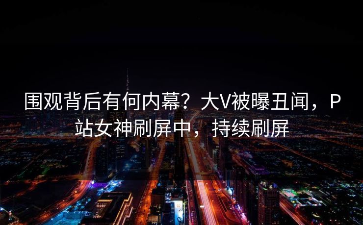 围观背后有何内幕？大V被曝丑闻，P站女神刷屏中，持续刷屏