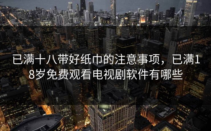 已满十八带好纸巾的注意事项，已满18岁免费观看电视剧软件有哪些