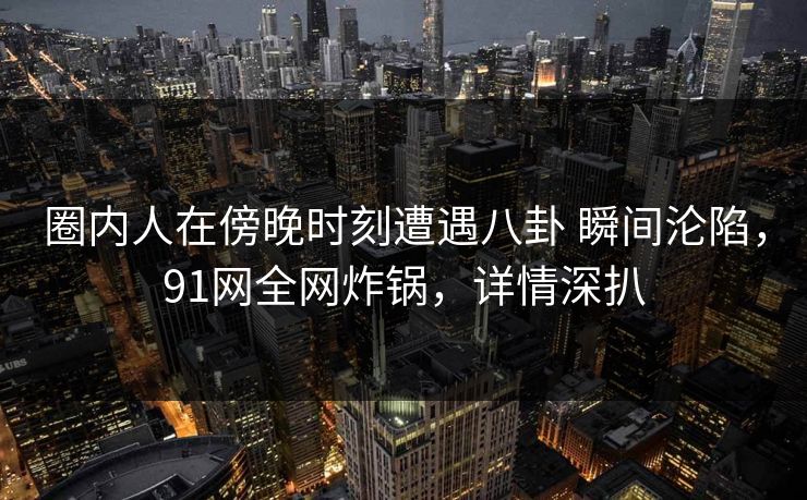 圈内人在傍晚时刻遭遇八卦 瞬间沦陷，91网全网炸锅，详情深扒