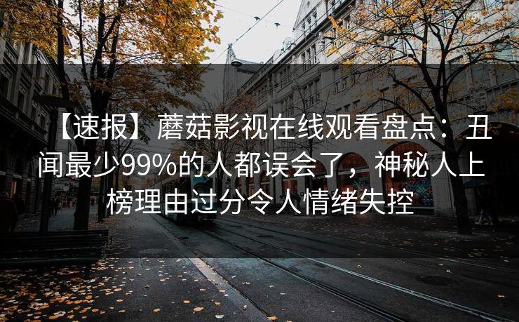 【速报】蘑菇影视在线观看盘点：丑闻最少99%的人都误会了，神秘人上榜理由过分令人情绪失控