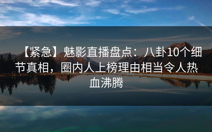 【紧急】魅影直播盘点：八卦10个细节真相，圈内人上榜理由相当令人热血沸腾