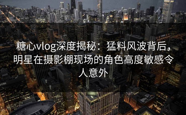 糖心vlog深度揭秘：猛料风波背后，明星在摄影棚现场的角色高度敏感令人意外