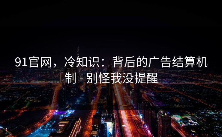 91官网，冷知识：背后的广告结算机制 - 别怪我没提醒