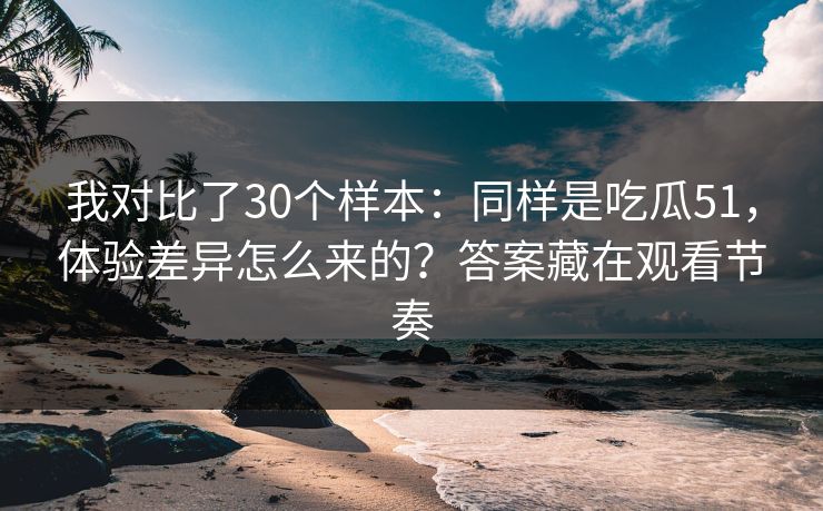 我对比了30个样本：同样是吃瓜51，体验差异怎么来的？答案藏在观看节奏