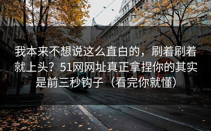 我本来不想说这么直白的，刷着刷着就上头？51网网址真正拿捏你的其实是前三秒钩子（看完你就懂）