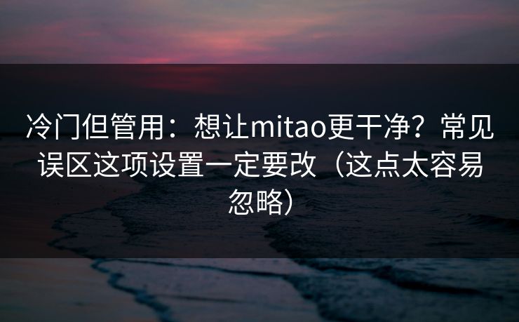 冷门但管用：想让mitao更干净？常见误区这项设置一定要改（这点太容易忽略）