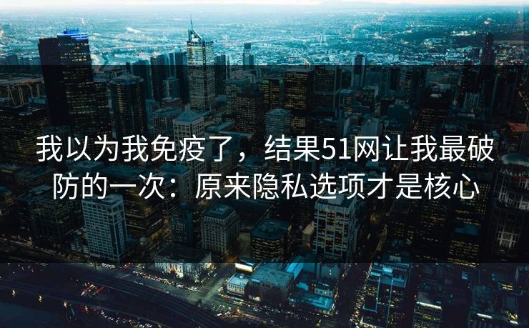 我以为我免疫了，结果51网让我最破防的一次：原来隐私选项才是核心