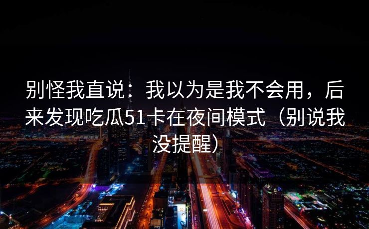 别怪我直说：我以为是我不会用，后来发现吃瓜51卡在夜间模式（别说我没提醒）