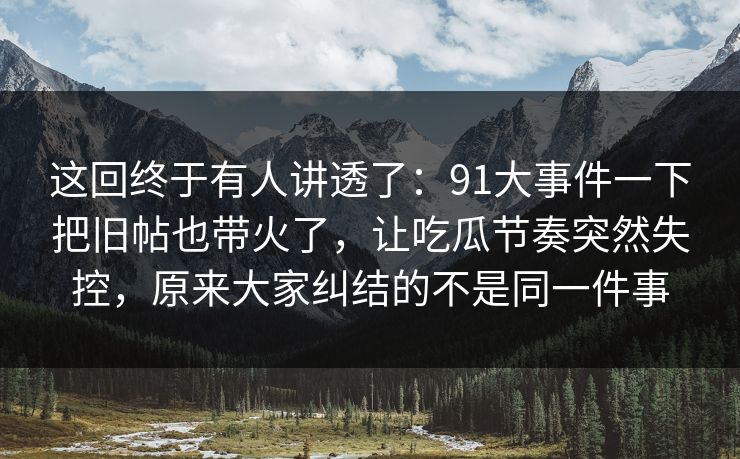 这回终于有人讲透了：91大事件一下把旧帖也带火了，让吃瓜节奏突然失控，原来大家纠结的不是同一件事